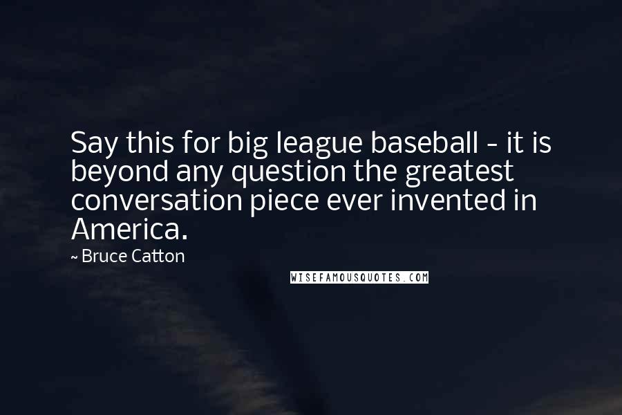 Bruce Catton Quotes: Say this for big league baseball - it is beyond any question the greatest conversation piece ever invented in America.