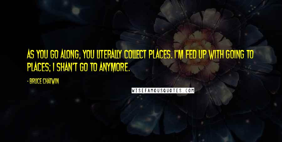 Bruce Chatwin Quotes: As you go along, you literally collect places. I'm fed up with going to places; I shan't go to anymore.