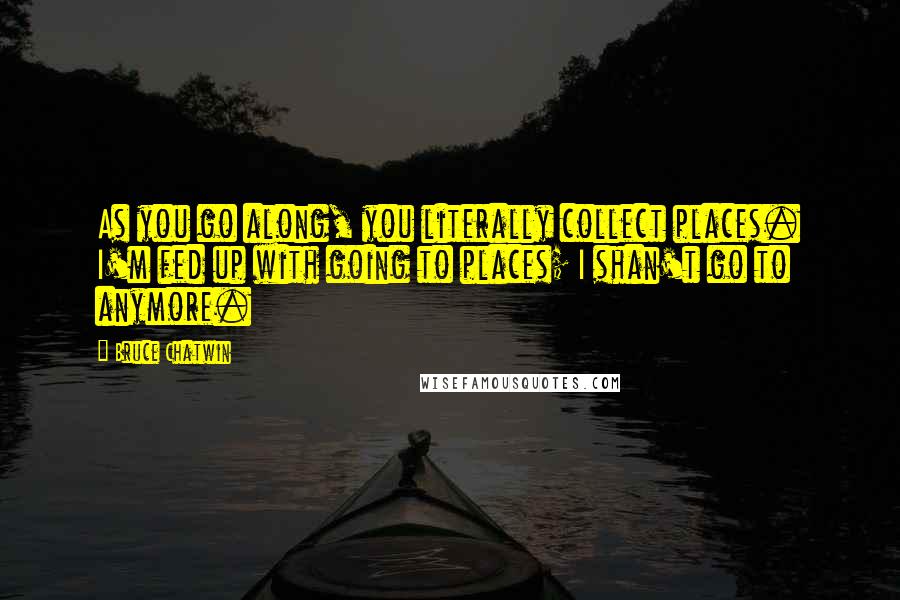 Bruce Chatwin Quotes: As you go along, you literally collect places. I'm fed up with going to places; I shan't go to anymore.