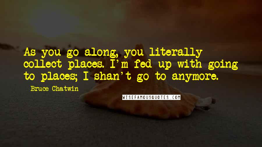 Bruce Chatwin Quotes: As you go along, you literally collect places. I'm fed up with going to places; I shan't go to anymore.