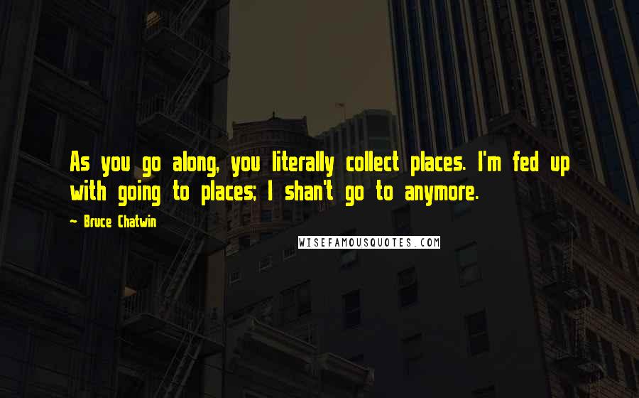 Bruce Chatwin Quotes: As you go along, you literally collect places. I'm fed up with going to places; I shan't go to anymore.