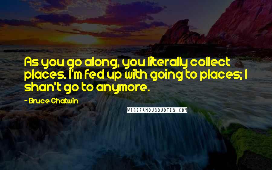 Bruce Chatwin Quotes: As you go along, you literally collect places. I'm fed up with going to places; I shan't go to anymore.