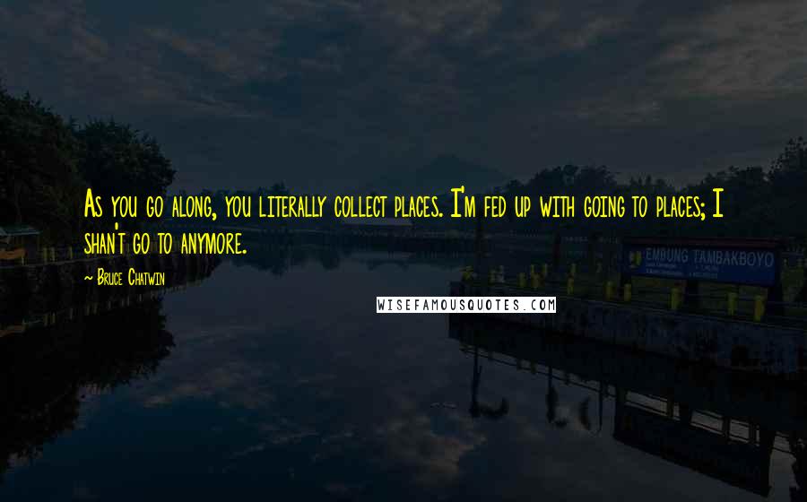 Bruce Chatwin Quotes: As you go along, you literally collect places. I'm fed up with going to places; I shan't go to anymore.