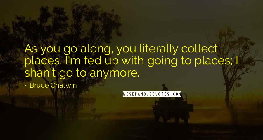 Bruce Chatwin Quotes: As you go along, you literally collect places. I'm fed up with going to places; I shan't go to anymore.