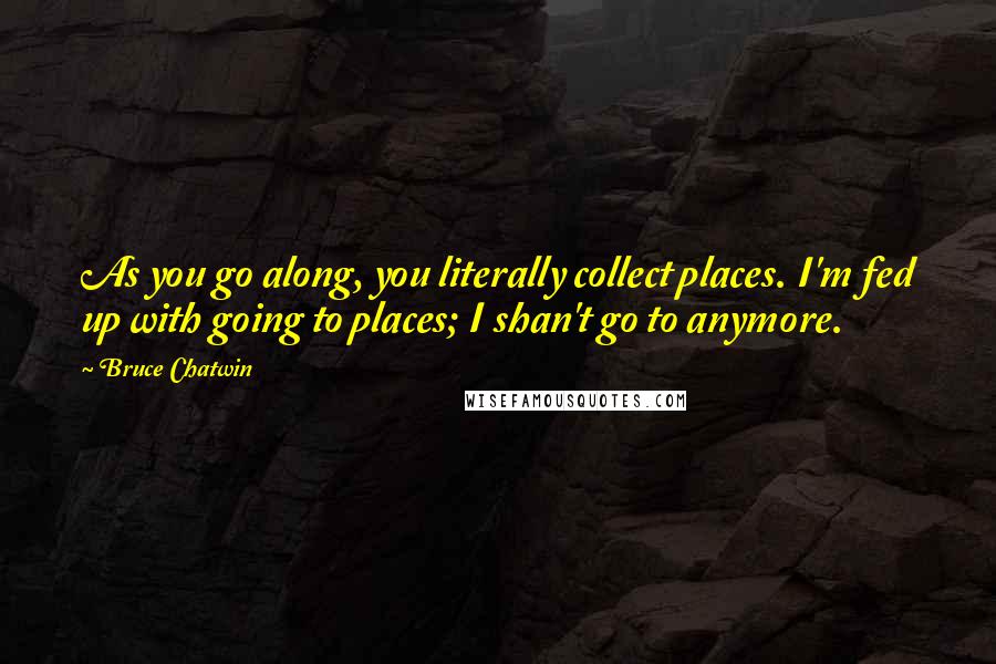 Bruce Chatwin Quotes: As you go along, you literally collect places. I'm fed up with going to places; I shan't go to anymore.