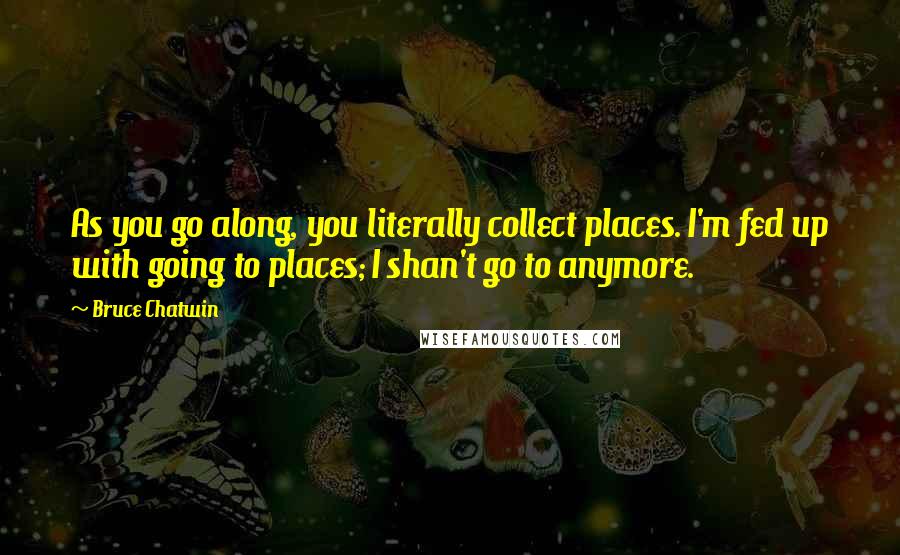 Bruce Chatwin Quotes: As you go along, you literally collect places. I'm fed up with going to places; I shan't go to anymore.