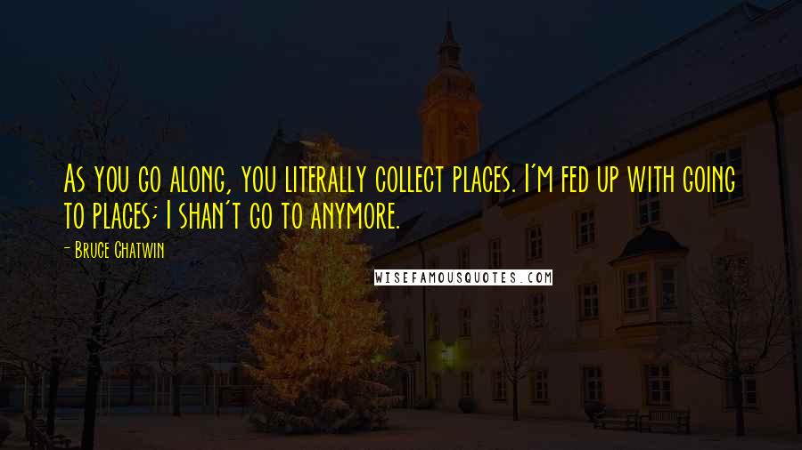 Bruce Chatwin Quotes: As you go along, you literally collect places. I'm fed up with going to places; I shan't go to anymore.