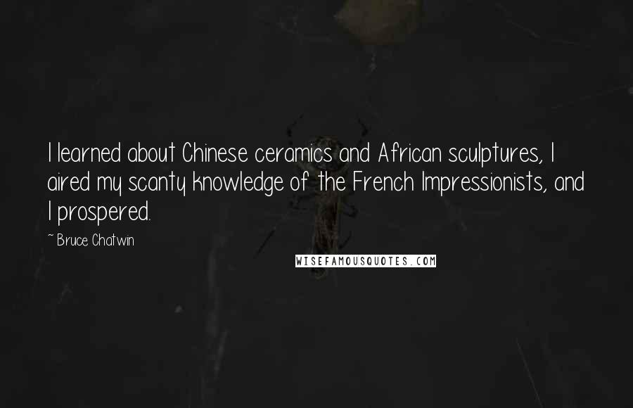 Bruce Chatwin Quotes: I learned about Chinese ceramics and African sculptures, I aired my scanty knowledge of the French Impressionists, and I prospered.