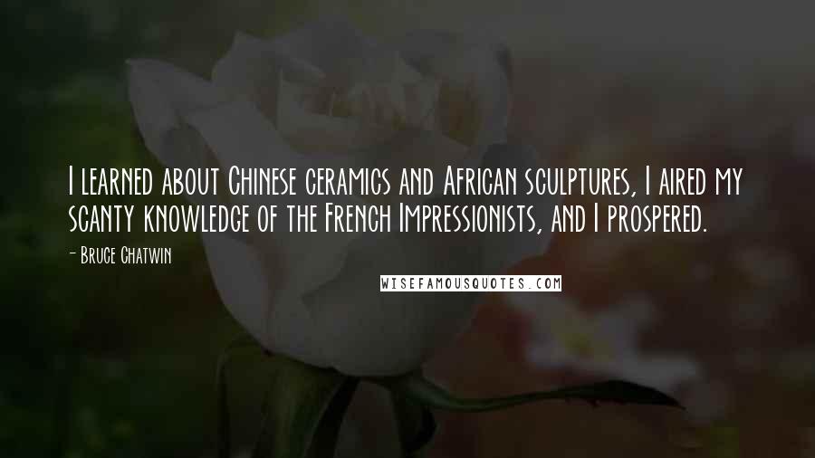 Bruce Chatwin Quotes: I learned about Chinese ceramics and African sculptures, I aired my scanty knowledge of the French Impressionists, and I prospered.