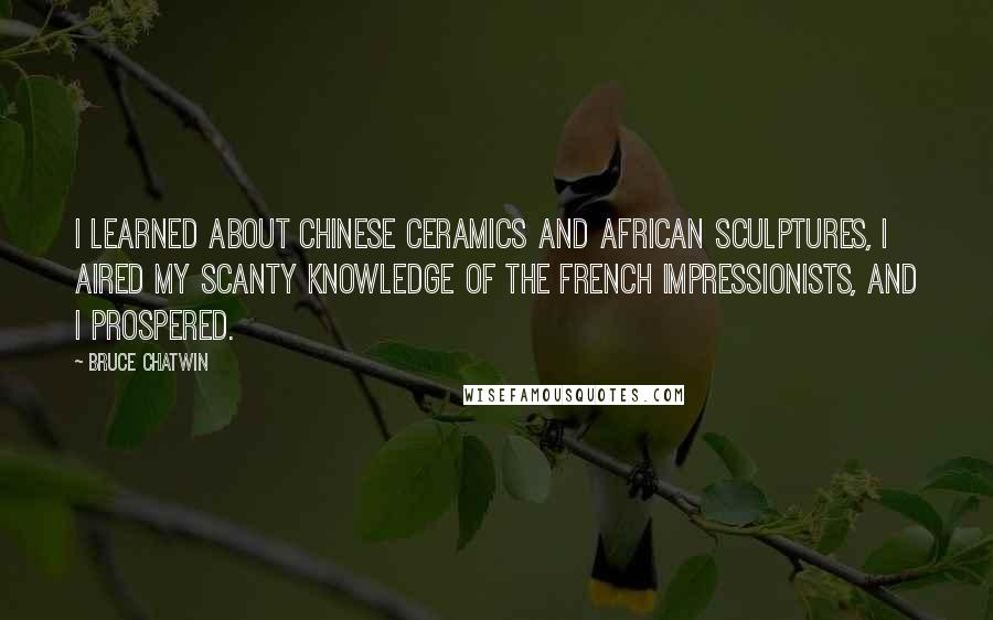 Bruce Chatwin Quotes: I learned about Chinese ceramics and African sculptures, I aired my scanty knowledge of the French Impressionists, and I prospered.