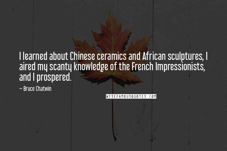 Bruce Chatwin Quotes: I learned about Chinese ceramics and African sculptures, I aired my scanty knowledge of the French Impressionists, and I prospered.