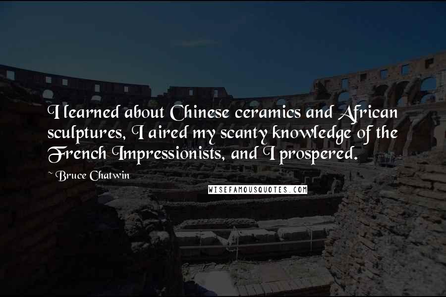 Bruce Chatwin Quotes: I learned about Chinese ceramics and African sculptures, I aired my scanty knowledge of the French Impressionists, and I prospered.