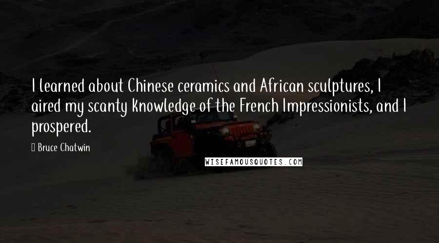Bruce Chatwin Quotes: I learned about Chinese ceramics and African sculptures, I aired my scanty knowledge of the French Impressionists, and I prospered.
