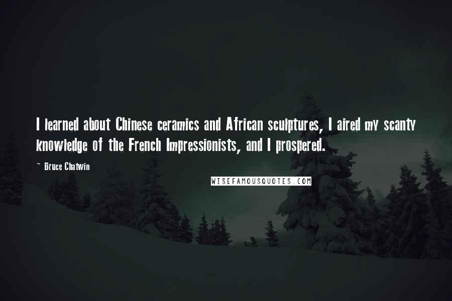 Bruce Chatwin Quotes: I learned about Chinese ceramics and African sculptures, I aired my scanty knowledge of the French Impressionists, and I prospered.