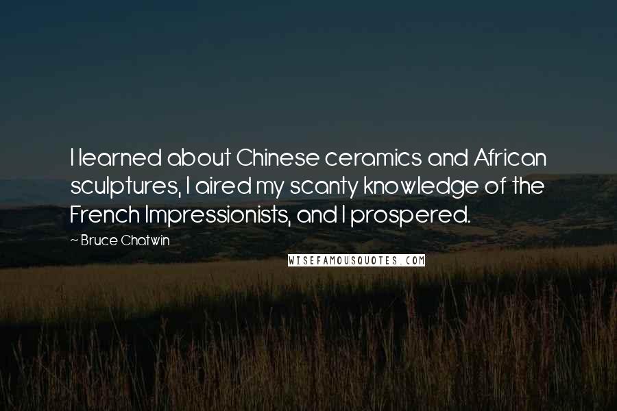 Bruce Chatwin Quotes: I learned about Chinese ceramics and African sculptures, I aired my scanty knowledge of the French Impressionists, and I prospered.
