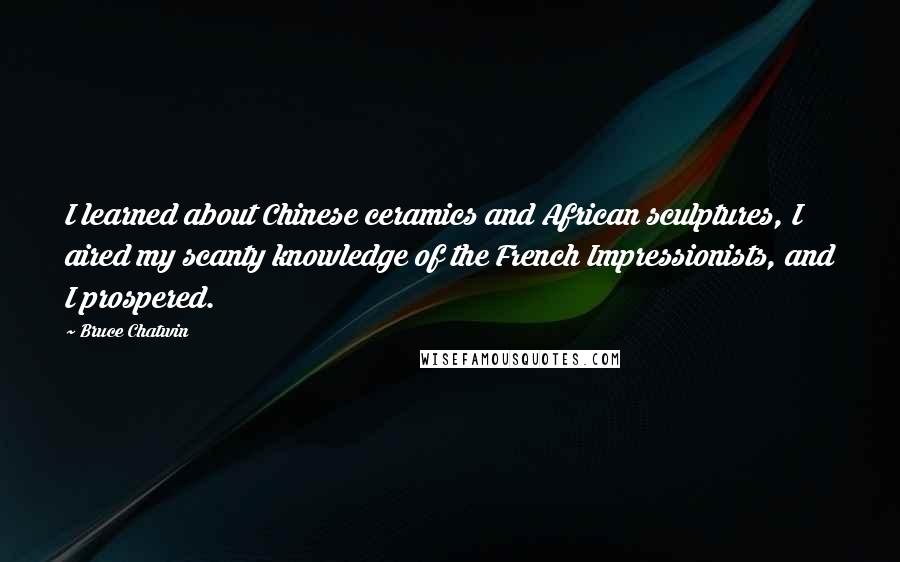Bruce Chatwin Quotes: I learned about Chinese ceramics and African sculptures, I aired my scanty knowledge of the French Impressionists, and I prospered.