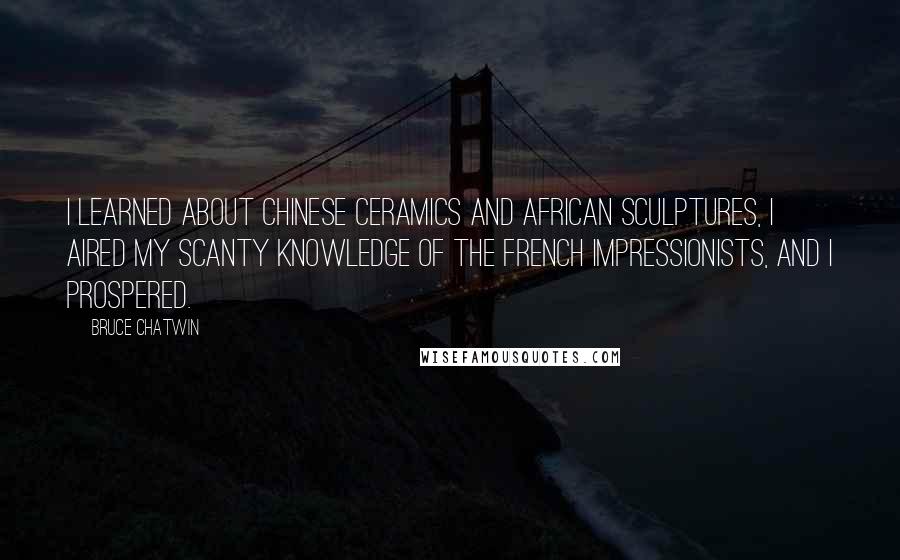 Bruce Chatwin Quotes: I learned about Chinese ceramics and African sculptures, I aired my scanty knowledge of the French Impressionists, and I prospered.