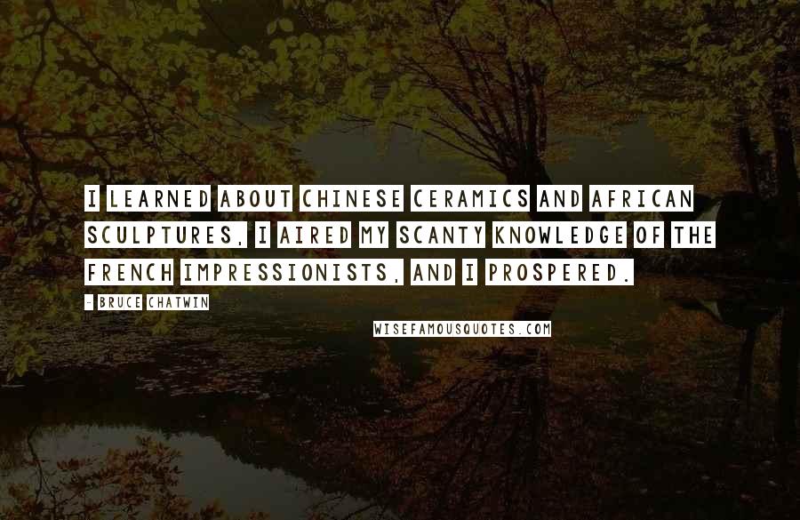 Bruce Chatwin Quotes: I learned about Chinese ceramics and African sculptures, I aired my scanty knowledge of the French Impressionists, and I prospered.