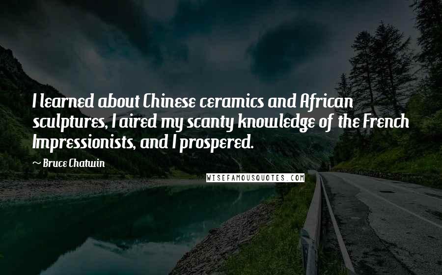 Bruce Chatwin Quotes: I learned about Chinese ceramics and African sculptures, I aired my scanty knowledge of the French Impressionists, and I prospered.