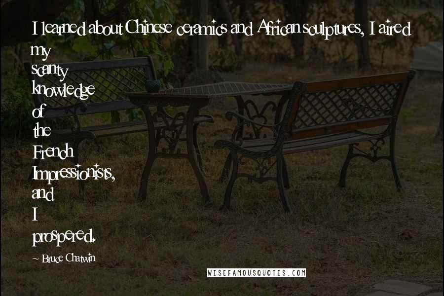 Bruce Chatwin Quotes: I learned about Chinese ceramics and African sculptures, I aired my scanty knowledge of the French Impressionists, and I prospered.