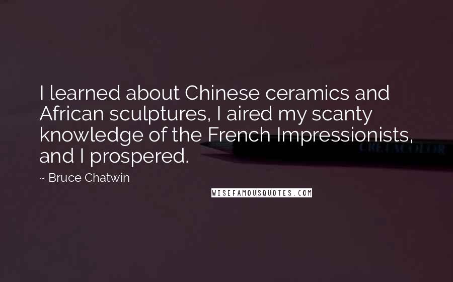 Bruce Chatwin Quotes: I learned about Chinese ceramics and African sculptures, I aired my scanty knowledge of the French Impressionists, and I prospered.