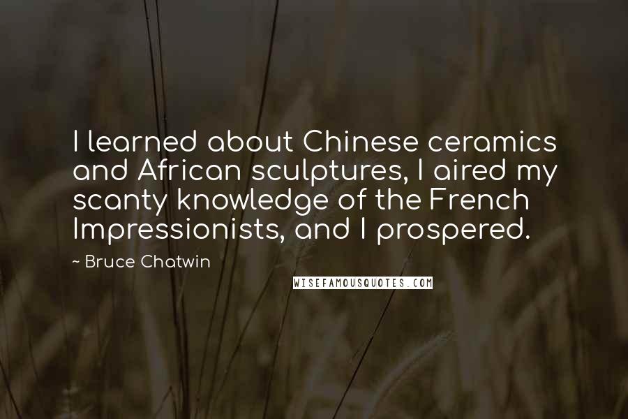 Bruce Chatwin Quotes: I learned about Chinese ceramics and African sculptures, I aired my scanty knowledge of the French Impressionists, and I prospered.