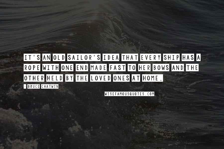 Bruce Chatwin Quotes: It's an old sailor's idea that every ship has a rope with one end made fast to her bows and the other held by the loved ones at home.