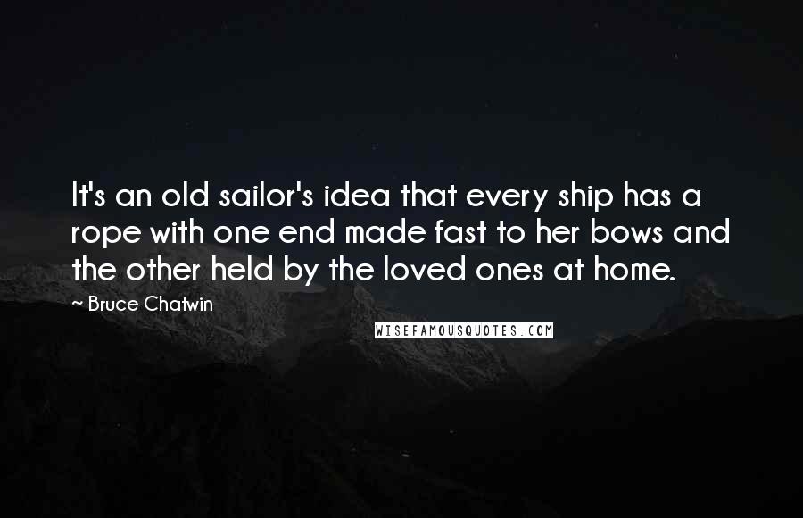 Bruce Chatwin Quotes: It's an old sailor's idea that every ship has a rope with one end made fast to her bows and the other held by the loved ones at home.
