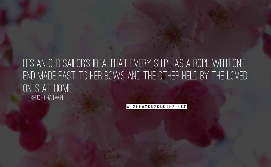 Bruce Chatwin Quotes: It's an old sailor's idea that every ship has a rope with one end made fast to her bows and the other held by the loved ones at home.