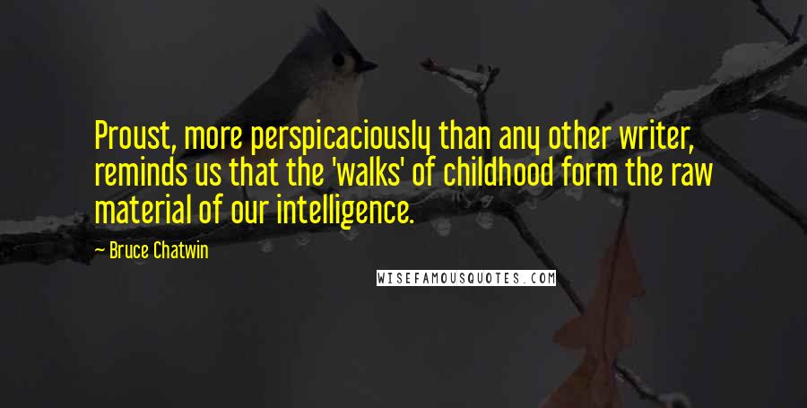 Bruce Chatwin Quotes: Proust, more perspicaciously than any other writer, reminds us that the 'walks' of childhood form the raw material of our intelligence.
