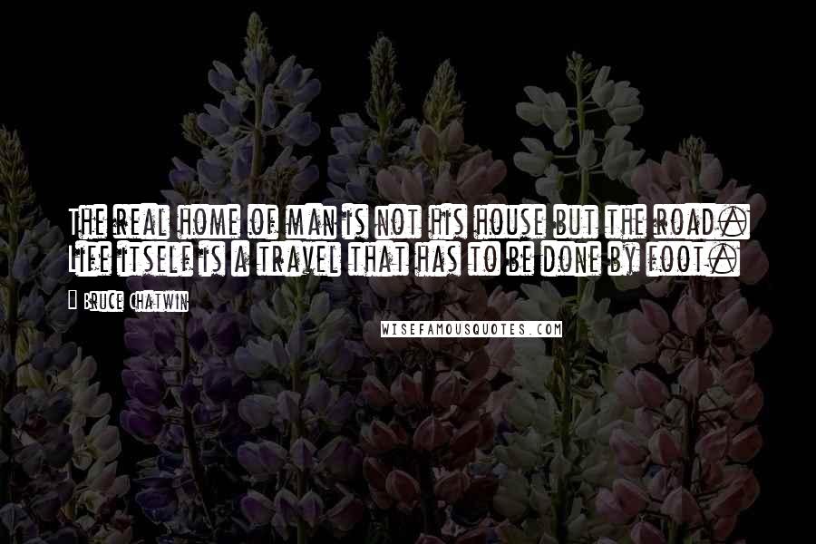 Bruce Chatwin Quotes: The real home of man is not his house but the road. Life itself is a travel that has to be done by foot.