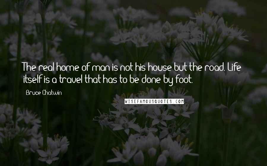 Bruce Chatwin Quotes: The real home of man is not his house but the road. Life itself is a travel that has to be done by foot.