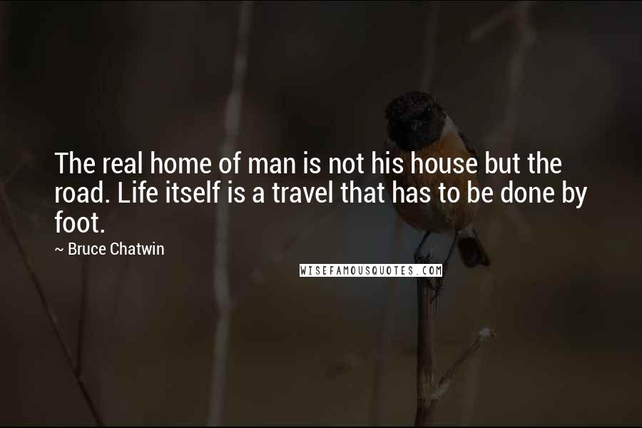 Bruce Chatwin Quotes: The real home of man is not his house but the road. Life itself is a travel that has to be done by foot.