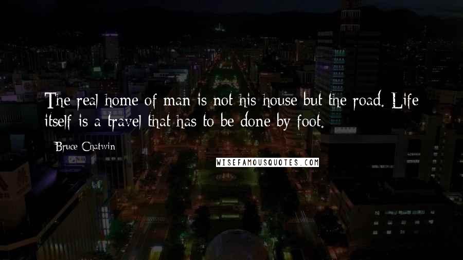 Bruce Chatwin Quotes: The real home of man is not his house but the road. Life itself is a travel that has to be done by foot.