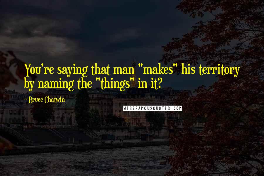 Bruce Chatwin Quotes: You're saying that man "makes" his territory by naming the "things" in it?