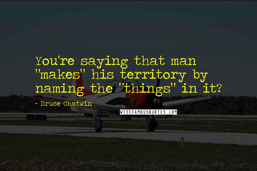 Bruce Chatwin Quotes: You're saying that man "makes" his territory by naming the "things" in it?