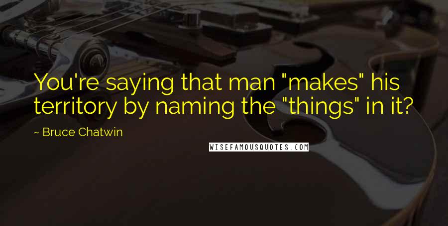 Bruce Chatwin Quotes: You're saying that man "makes" his territory by naming the "things" in it?