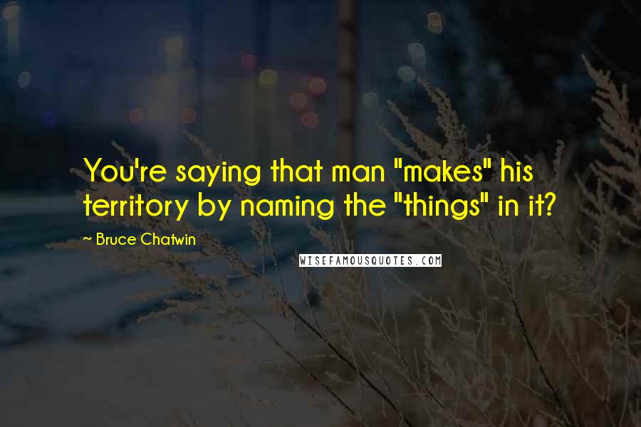 Bruce Chatwin Quotes: You're saying that man "makes" his territory by naming the "things" in it?