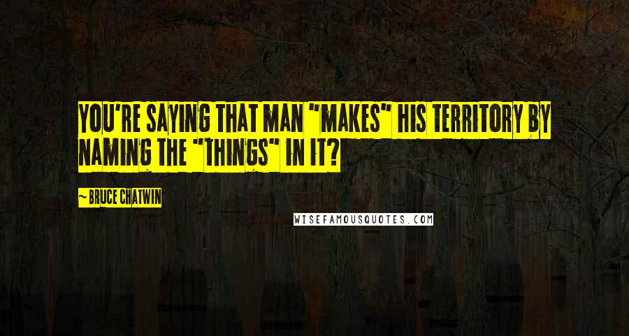 Bruce Chatwin Quotes: You're saying that man "makes" his territory by naming the "things" in it?