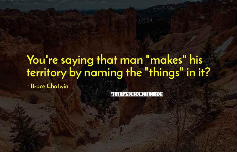 Bruce Chatwin Quotes: You're saying that man "makes" his territory by naming the "things" in it?