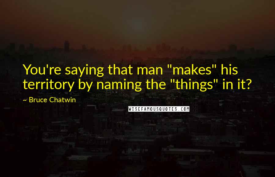 Bruce Chatwin Quotes: You're saying that man "makes" his territory by naming the "things" in it?