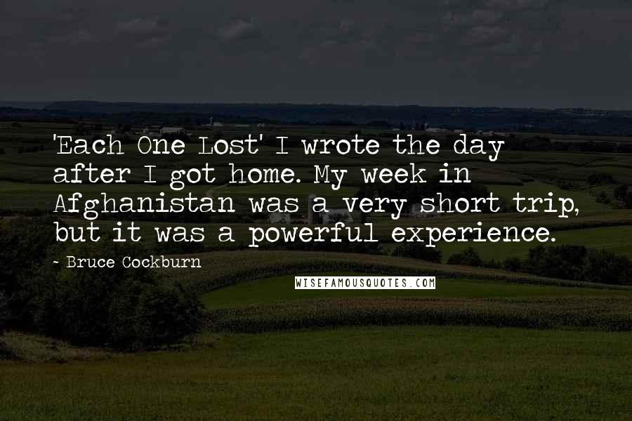 Bruce Cockburn Quotes: 'Each One Lost' I wrote the day after I got home. My week in Afghanistan was a very short trip, but it was a powerful experience.