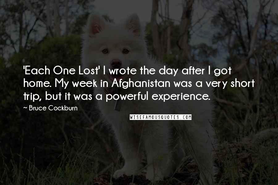 Bruce Cockburn Quotes: 'Each One Lost' I wrote the day after I got home. My week in Afghanistan was a very short trip, but it was a powerful experience.