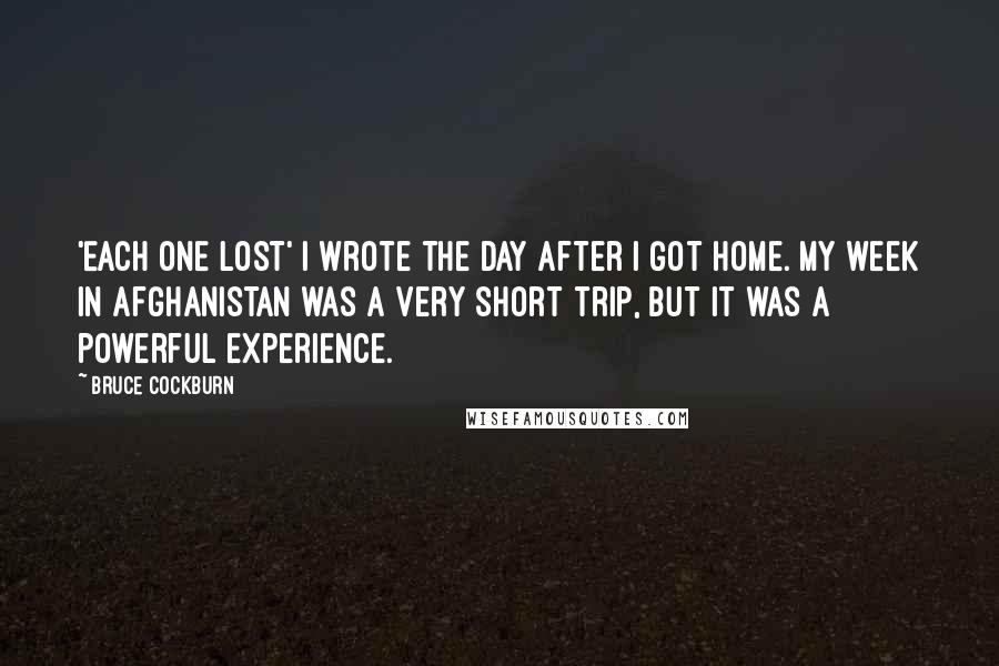 Bruce Cockburn Quotes: 'Each One Lost' I wrote the day after I got home. My week in Afghanistan was a very short trip, but it was a powerful experience.