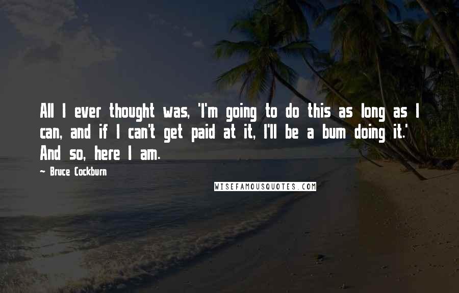 Bruce Cockburn Quotes: All I ever thought was, 'I'm going to do this as long as I can, and if I can't get paid at it, I'll be a bum doing it.' And so, here I am.