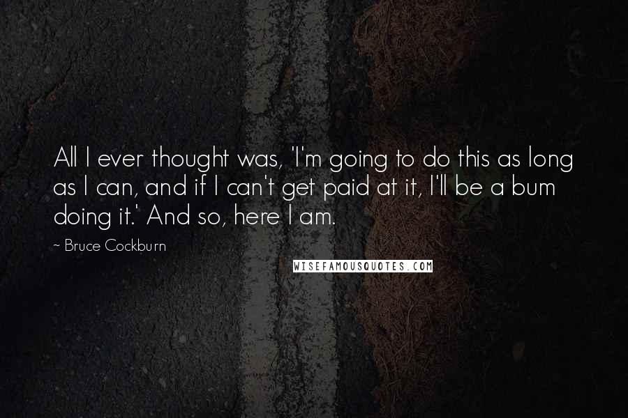 Bruce Cockburn Quotes: All I ever thought was, 'I'm going to do this as long as I can, and if I can't get paid at it, I'll be a bum doing it.' And so, here I am.