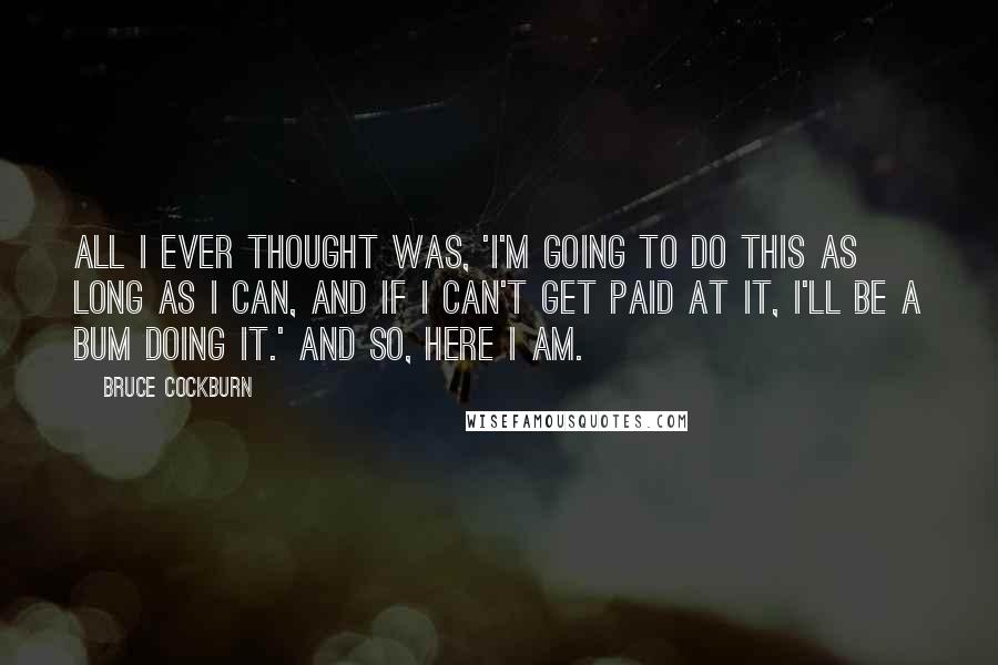 Bruce Cockburn Quotes: All I ever thought was, 'I'm going to do this as long as I can, and if I can't get paid at it, I'll be a bum doing it.' And so, here I am.