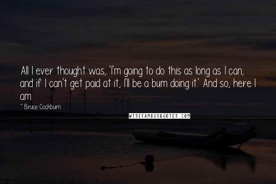 Bruce Cockburn Quotes: All I ever thought was, 'I'm going to do this as long as I can, and if I can't get paid at it, I'll be a bum doing it.' And so, here I am.