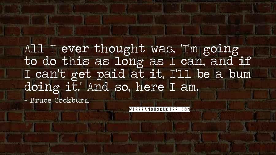 Bruce Cockburn Quotes: All I ever thought was, 'I'm going to do this as long as I can, and if I can't get paid at it, I'll be a bum doing it.' And so, here I am.