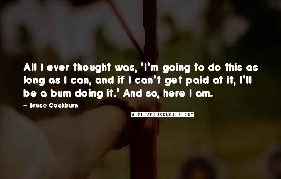 Bruce Cockburn Quotes: All I ever thought was, 'I'm going to do this as long as I can, and if I can't get paid at it, I'll be a bum doing it.' And so, here I am.